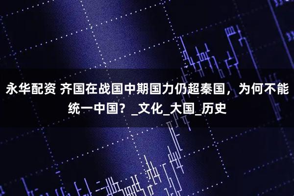 永华配资 齐国在战国中期国力仍超秦国，为何不能统一中国？_文化_大国_历史