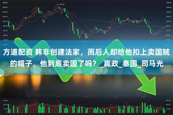 方道配资 韩非创建法家，而后人却给他扣上卖国贼的帽子，他到底卖国了吗？_嬴政_秦国_司马光
