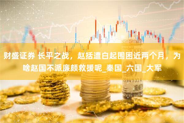 财盛证券 长平之战，赵括遭白起围困近两个月，为啥赵国不派廉颇救援呢_秦国_六国_大军