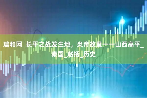 瑞和网  长平之战发生地，炎帝故里一一山西高平_秦国_赵括_历史