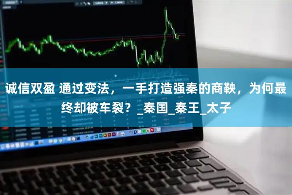 诚信双盈 通过变法，一手打造强秦的商鞅，为何最终却被车裂？_秦国_秦王_太子