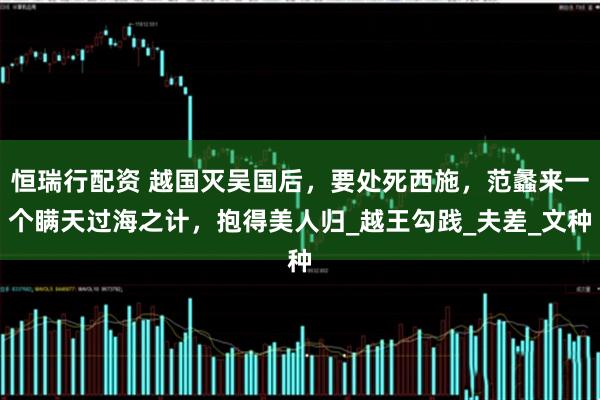 恒瑞行配资 越国灭吴国后，要处死西施，范蠡来一个瞒天过海之计，抱得美人归_越王勾践_夫差_文种