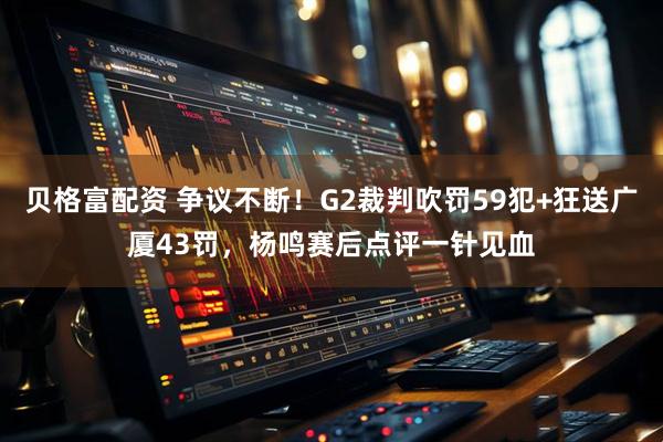 贝格富配资 争议不断！G2裁判吹罚59犯+狂送广厦43罚，杨鸣赛后点评一针见血