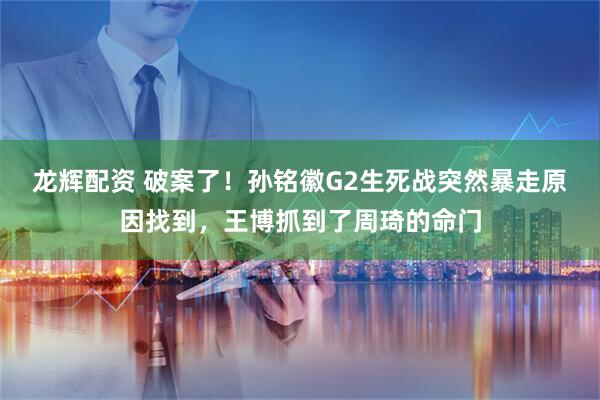 龙辉配资 破案了！孙铭徽G2生死战突然暴走原因找到，王博抓到了周琦的命门