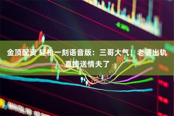金顶配资 轻松一刻语音版：三哥大气！老婆出轨直接送情夫了