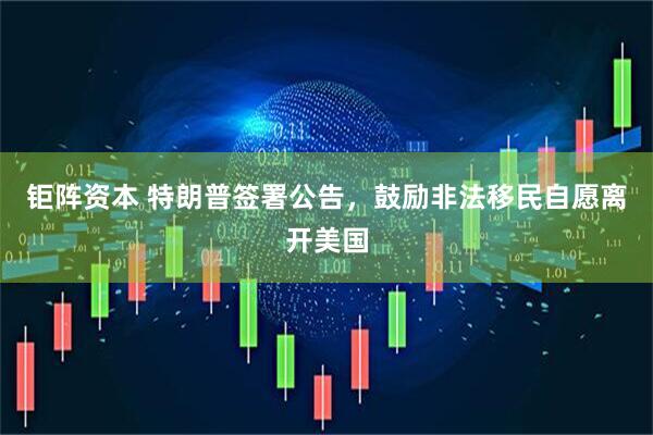 钜阵资本 特朗普签署公告，鼓励非法移民自愿离开美国