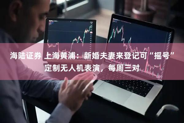 海陆证券 上海黄浦：新婚夫妻来登记可“摇号”定制无人机表演，每周三对