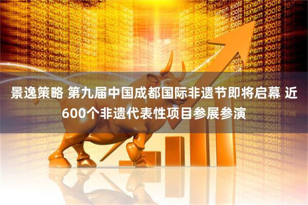 景逸策略 第九届中国成都国际非遗节即将启幕 近600个非遗代表性项目参展参演