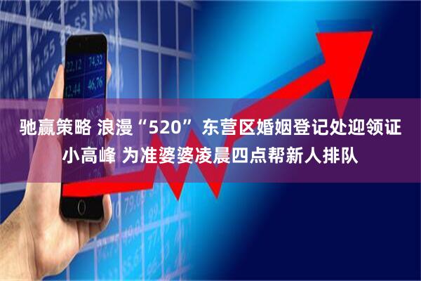 驰赢策略 浪漫“520” 东营区婚姻登记处迎领证小高峰 为准婆婆凌晨四点帮新人排队
