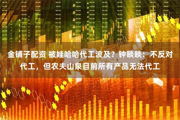 金铺子配资 被娃哈哈代工波及？钟睒睒：不反对代工，但农夫山泉目前所有产品无法代工