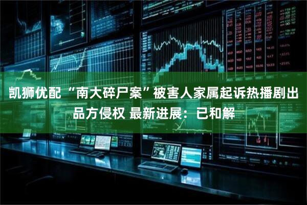 凯狮优配 “南大碎尸案”被害人家属起诉热播剧出品方侵权 最新进展：已和解