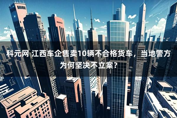 科元网 江西车企售卖10辆不合格货车，当地警方为何坚决不立案？