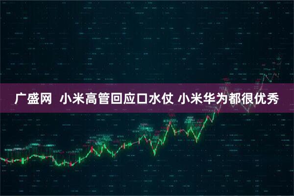 广盛网  小米高管回应口水仗 小米华为都很优秀