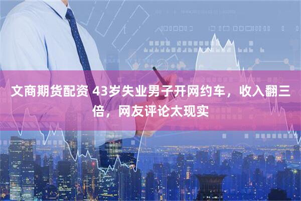 文商期货配资 43岁失业男子开网约车，收入翻三倍，网友评论太现实