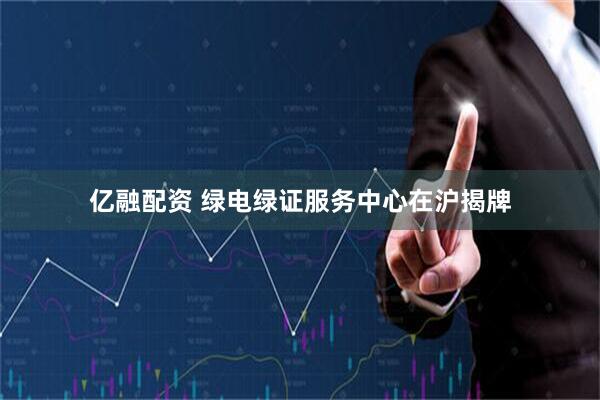 亿融配资 绿电绿证服务中心在沪揭牌