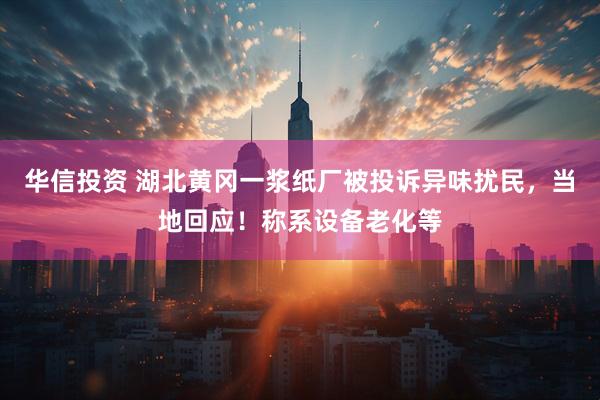 华信投资 湖北黄冈一浆纸厂被投诉异味扰民，当地回应！称系设备老化等