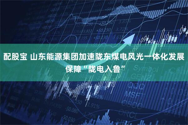配股宝 山东能源集团加速陇东煤电风光一体化发展 保障“陇电入鲁”