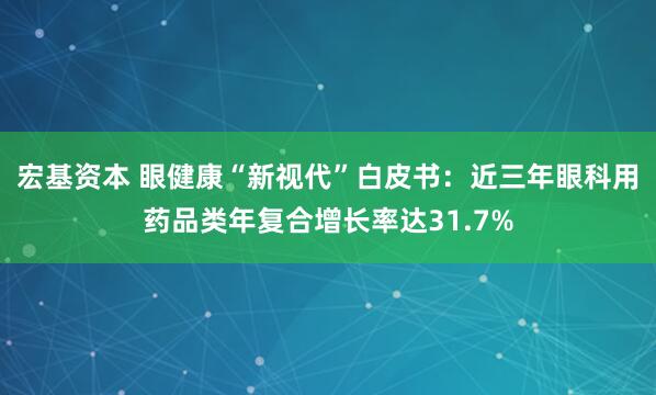 宏基资本 眼健康“新视代”白皮书：近三年眼科用药品类年复合增长率达31.7%