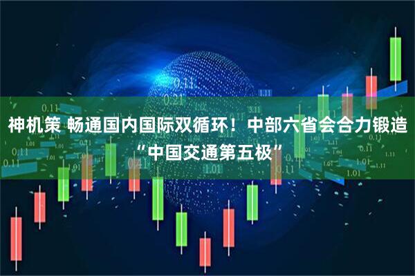 神机策 畅通国内国际双循环！中部六省会合力锻造“中国交通第五极”