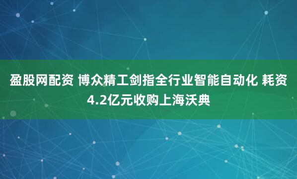 盈股网配资 博众精工剑指全行业智能自动化 耗资4.2亿元收购上海沃典