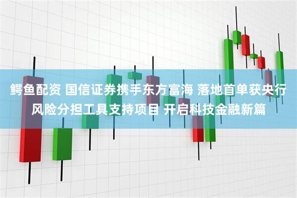 鳄鱼配资 国信证券携手东方富海 落地首单获央行风险分担工具支持项目 开启科技金融新篇