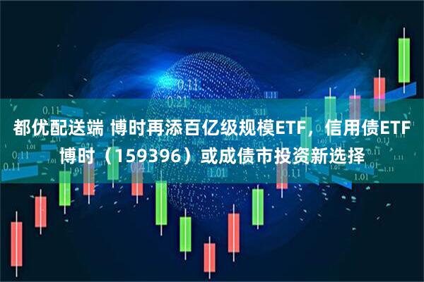 都优配送端 博时再添百亿级规模ETF，信用债ETF博时（159396）或成债市投资新选择