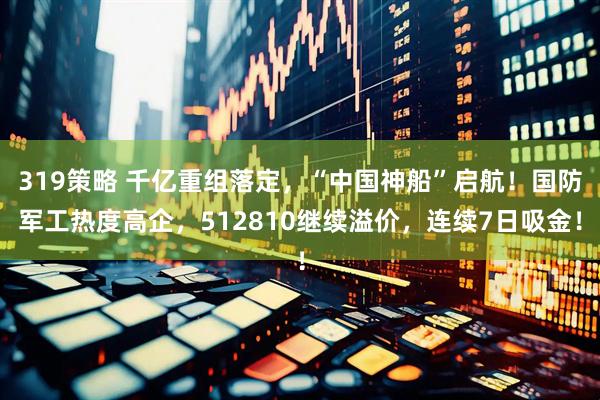 319策略 千亿重组落定，“中国神船”启航！国防军工热度高企，512810继续溢价，连续7日吸金！
