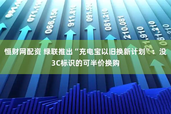 恒财网配资 绿联推出“充电宝以旧换新计划”：没3C标识的可半价换购