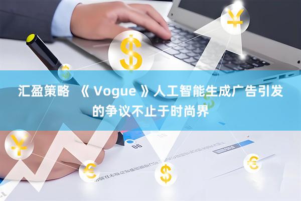汇盈策略  《 Vogue 》人工智能生成广告引发的争议不止于时尚界
