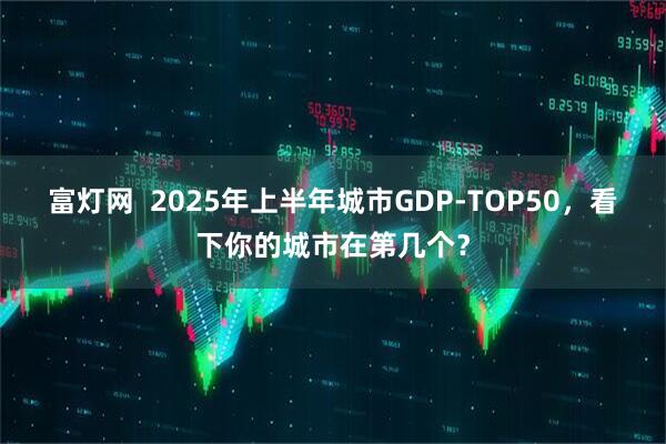 富灯网  2025年上半年城市GDP-TOP50，看下你的城市在第几个？