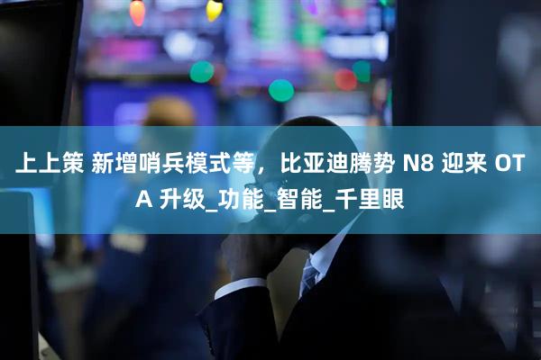上上策 新增哨兵模式等，比亚迪腾势 N8 迎来 OTA 升级_功能_智能_千里眼