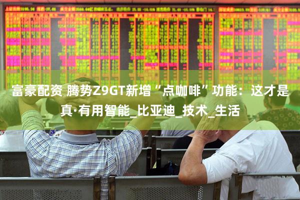 富豪配资 腾势Z9GT新增“点咖啡”功能：这才是真·有用智能_比亚迪_技术_生活