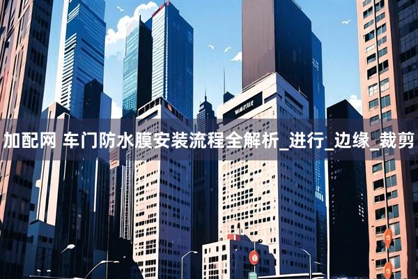 加配网 车门防水膜安装流程全解析_进行_边缘_裁剪