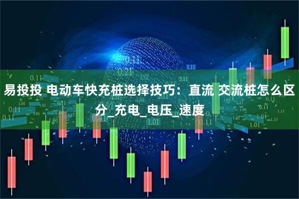 易投投 电动车快充桩选择技巧：直流 交流桩怎么区分_充电_电压_速度