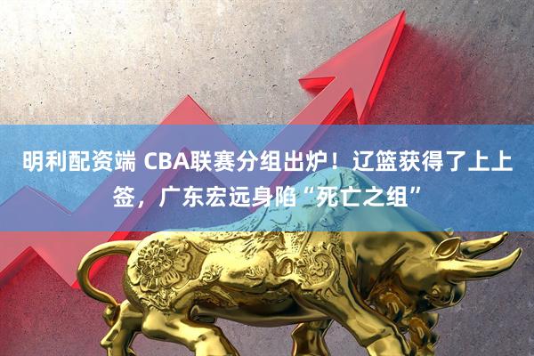 明利配资端 CBA联赛分组出炉！辽篮获得了上上签，广东宏远身陷“死亡之组”