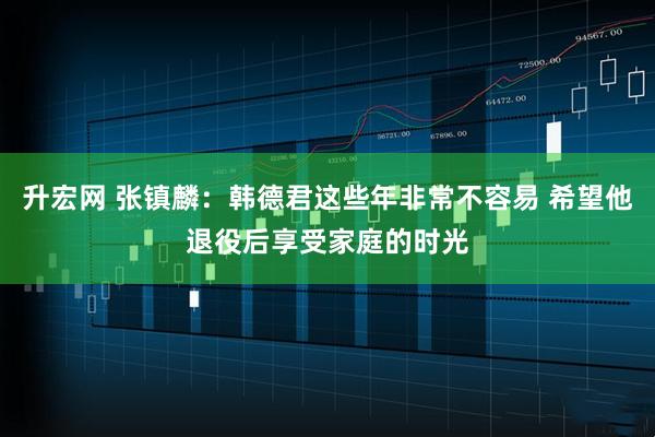 升宏网 张镇麟：韩德君这些年非常不容易 希望他退役后享受家庭的时光