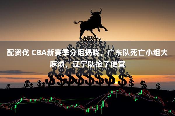 配资伐 CBA新赛季分组揭晓，广东队死亡小组大麻烦，辽宁队捡了便宜