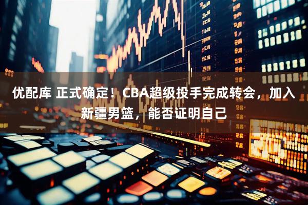 优配库 正式确定！CBA超级投手完成转会，加入新疆男篮，能否证明自己
