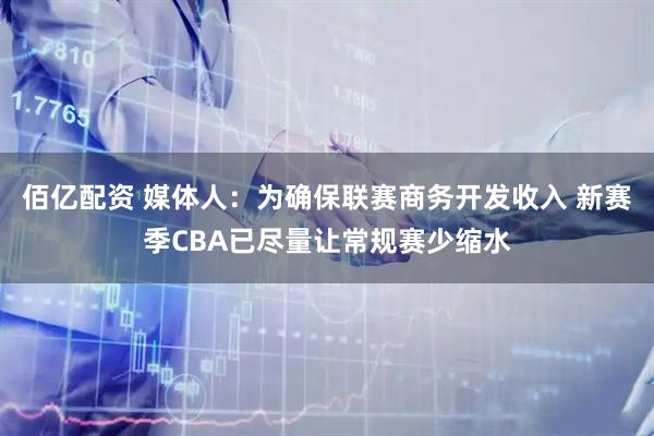 佰亿配资 媒体人：为确保联赛商务开发收入 新赛季CBA已尽量让常规赛少缩水