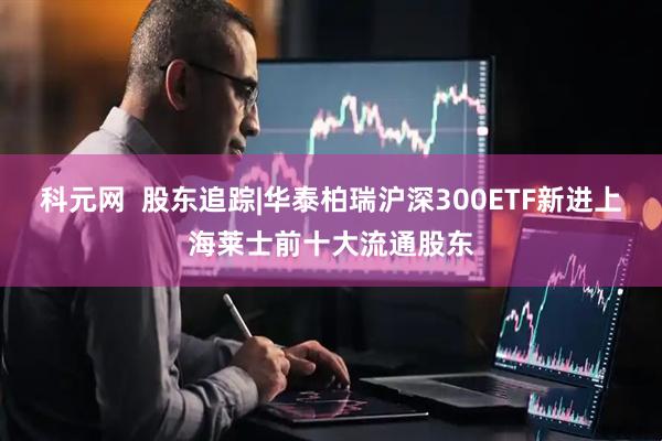 科元网  股东追踪|华泰柏瑞沪深300ETF新进上海莱士前十大流通股东