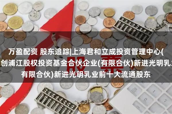 万盈配资 股东追踪|上海君和立成投资管理中心(有限合伙)-上海申创浦江股权投资基金合伙企业(有限合伙)新进光明乳业前十大流通股东
