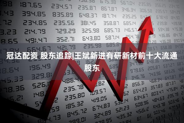 冠达配资 股东追踪|王斌新进有研新材前十大流通股东