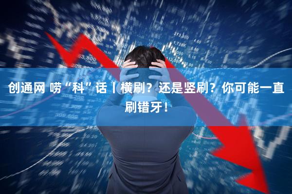 创通网 唠“科”话丨横刷？还是竖刷？你可能一直刷错牙！
