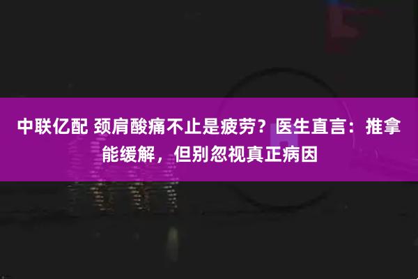 中联亿配 颈肩酸痛不止是疲劳？医生直言：推拿能缓解，但别忽视真正病因