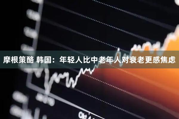 摩根策酪 韩国：年轻人比中老年人对衰老更感焦虑