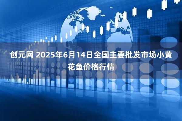 创元网 2025年6月14日全国主要批发市场小黄花鱼价格行情