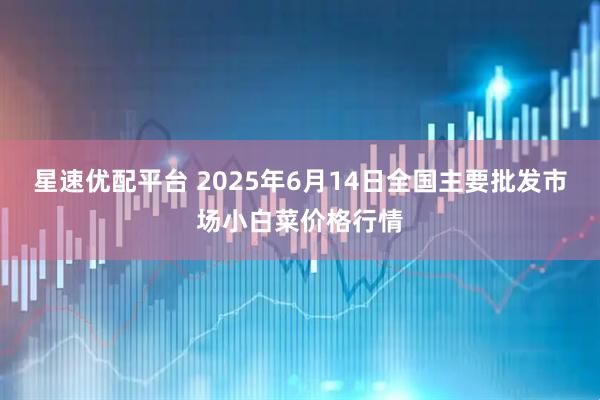 星速优配平台 2025年6月14日全国主要批发市场小白菜价格行情