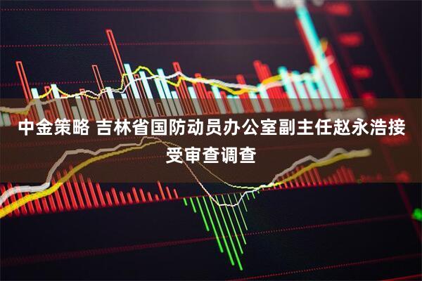 中金策略 吉林省国防动员办公室副主任赵永浩接受审查调查