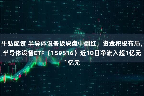 牛弘配资 半导体设备板块盘中翻红，资金积极布局，半导体设备ETF（159516）近10日净流入超1亿元