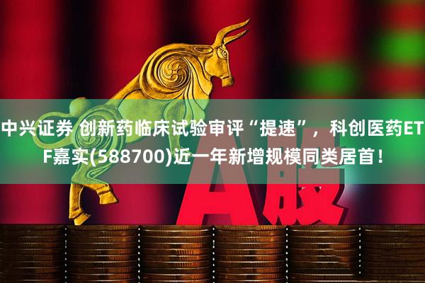 中兴证券 创新药临床试验审评“提速”，科创医药ETF嘉实(588700)近一年新增规模同类居首！
